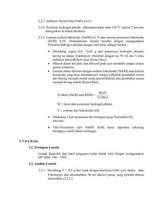 2.2.3. Indikator thymol blue 0,04% (w/v)
2.2.4. Potasium hydrogen phtalat : dikeingkan pada suhu 120 0
C selama 2 jam dan
didinginkan di dalam eksikator.
2.2.5. Larutan sodium hdroksida (NaOH) 0,1 N atau larutan potassium hidroksida
(KOH) 0,1N. Distandarisasi larutan tersebut dengan menggunakan
Potasium hidrogen phtalate dengan cara kerja sebagai berikut :
 Ditimbang segera 0,4 

0,02 g dari potassium hydrogen phtalate
kering ke dalam Erlenmeyer ditambah dengan air 50 ml dan 5 tetes
indikator phenolftalein (atau thymol blue).
 Ditaruh diatas hot plate dan dikocok pada saat mendidih sampai semua
garam sempurna.
 Larutan diatas ditetrasi dengan sodium hidroksida (NaOH) atau kalium
hisroksida yang akan distandarisasi sampai terbentuk perubahan warna
dari bening menjadi merah muda (phenolftalein) atau perubahan warna
menjadi kering (untuk thymol blue).
N alkali (NaOH atau KOH) =
2
,
204
103
Vx
Wx
W = berat dari potassium hydrogen phtalat
V = volume dari hidroksida (ml).
 Dilakukan 3 kali penentuan dan hitungan harga Normalitet (N)
rata-rata.
 Titer/Normalitas dari NaOH/ KOH harus diperiksa sekurang
kurangnya sekali dalam seminggu.
3. Cara Kerja
3.1. Persiapan Contoh
Lemak diperoleh dari hasil pengujian kadar lemak total dengan menggunakan
SP=SMP- 348 – 1985.
3.2. Analisis Contoh
3.2.1. Ditimbang 5 

0,5 g dari lmak dengan ketelitian 0,001 g ke dalam labu
Erlenmeyer dan ditambahkan 50 ml alkohol panas yang terlebih dahulu
dinetralkan (2.2.1.).
 