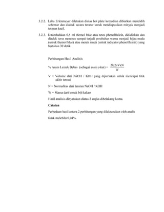 3.2.2. Labu Erlenmeyer diletakan diatas hot plate kemudian dibiarkan mendidih
sebentar dan diaduk secara teratur untuk mendispusikan minyak menjadi
tetesan kecil.
3.2.3. Ditambahkan 0,5 ml themol blue atau tetes phenolftalein, dididihkan dan
diaduk terus menerus sampai terjadi perubahan warna menjadi hijau muda
(untuk themol blue) atau merah muda (untuk indicator phenolftalein) yang
bertahan 30 detik.
Perhitungan Hasil Analisis
% Asam Lemak Bebas (sebagai asam oleat) =
W
VxN
2
,
28 x
V = Volume dari NaOH / KOH yang diperlukan untuk mencapai titik
akhir tetrasi
N = Normalitas dari larutan NaOH / KOH
W = Massa dari lemak biji kakao
Hasil analisis dinyatakan diatas 2 angka dibelakang koma.
Catatan
Perbedaan hasil antara 2 perhitungan yang dilaksanakan oleh analis
tidak melebihi 0,04%.
 