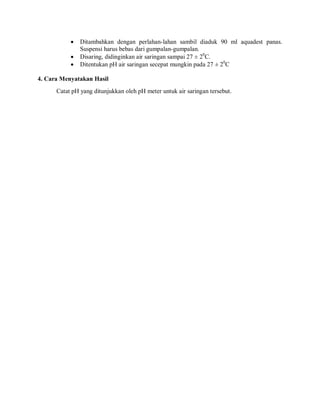  Ditambahkan dengan perlahan-lahan sambil diaduk 90 ml aquadest panas.
Suspensi harus bebas dari gumpalan-gumpalan.
 Disaring, didinginkan air saringan sampai 27 ± 20
C.
 Ditentukan pH air saringan secepat mungkin pada 27 ± 20
C
4. Cara Menyatakan Hasil
Catat pH yang ditunjukkan oleh pH meter untuk air saringan tersebut.
 