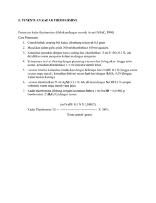 F. PENENTUAN KADAR THEOBROMINE
Penentuan kadar theobromine dilakukan dengan metode titrasi (AOAC, 1990)
Cara Penentuan:
1. Contoh bubuk keeping biji kakao ditimbang sebanyak 0,5 gram
2. Masukkan dalam gelas piala 300 ml ditambahkan 100 ml aquades.
3. Kemudian panaskan dengan panas sedang dan ditambahkan 15 ml H2SO4 0,1 N, lalu
dididihkan untuk menjamin kelarutan dengan sempurna
4. Selanjutnya larutan disaring dengan penyaring vacuum dan didinginkan hingga suhu
kamar, kemudian ditambahkan 1,5 ml indicator merah fenol.
5. Larutan tersebut kemudian dinetralkan dengan beberapa tetes NaOH 0,1 N (hingga warna
larutan ungu merah), kemudian dititrasi secara hati-hati dengan H2SO4 0,1N (hingga
warna larutan kuning).
6. Larutan ditambahkan 25 ml AgNO3 0,1 N, lalu dititrasi dengan NaOH 0,1 N sampai
terbentuk warna ungu merah yang jelas.
7. Kadar theobromine dihitung dengan kesetaraan bahwa 1 ml NaOH = 0,01802 g
theobromine (C7H8O2N4) dengan rumus:
(ml NaOH 0,1 N X 0,01802)
Kadar Theobromin (%) = ------------------------------------ X 100%
Berat contoh (gram)
 