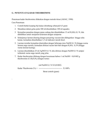 G. PENENTUAN KADAR THEOBROMINE
Penentuan kadar theobromine dilakukan dengan metode titrasi (AOAC, 1990)
Cara Penentuan:
1. Contoh bubuk keeping biji kakao ditimbang sebanyak 0,5 gram
2. Masukkan dalam gelas piala 300 ml ditambahkan 100 ml aquades.
3. Kemudian panaskan dengan panas sedang dan ditambahkan 15 ml H2SO4 0,1 N, lalu
dididihkan untuk menjamin kelarutan dengan sempurna
4. Selanjutnya larutan disaring dengan penyaring vacuum dan didinginkan hingga suhu
kamar, kemudian ditambahkan 1,5 ml indicator merah fenol.
5. Larutan tersebut kemudian dinetralkan dengan beberapa tetes NaOH 0,1 N (hingga warna
larutan ungu merah), kemudian dititrasi secara hati-hati dengan H2SO4 0,1N (hingga
warna larutan kuning).
6. Larutan ditambahkan 25 ml AgNO3 0,1 N, lalu dititrasi dengan NaOH 0,1 N sampai
terbentuk warna ungu merah yang jelas.
7. Kadar theobromine dihitung dengan kesetaraan bahwa 1 ml NaOH = 0,01802 g
theobromine (C7H8O2N4) dengan rumus:
(ml NaOH 0,1 N X 0,01802)
Kadar Theobromin (%) = ------------------------------------ X 100%
Berat contoh (gram)
.
 
