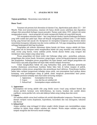 V. ANALISA MUTU TEH
Tujuan praktikum : Menentukan mutu bubuk teh
Dasar Teori :
Tanaman teh pertama kali ditemukan di daratan Cina, diperkirakan pada tahun 221 – 265
Masehi. Pada awal penemuannya, tanaman teh hanya diolah secara sederhana dan digunakan
sebagai obat penyembuh berbagai macam penyakit. Namun sejak tahun 1925, industri teh mulai
menggunakan mesin – mesin pengolah teh untuk memperoleh bubuk teh yang lebih banyak.
Teh merupakan minuman sehari – hari yang banyak disukai, karena kandungan kafeinnya
yang lebih rendah dari pada kopi. Daun teh banyak mengandung polifenol yaitu 1/3 dari bahan
kering yang berasal dari pucuk teh. Komponen ini merupakan komponen yang dominan dalam
menentukan kesegaran, kekuatan rasa dan warna seduhan teh. Teh juga mengandung antioksidan
sehingga berpengaruh baik bagi kesehatan.
Pengolahan teh terbesar didominasi dalam bentuk teh hitam, sisanya adalah teh hijau.
Pengolahan teh ini bertujuan untuk menghasilkan bubuk teh yang memiliki rasa seduhan yang
enak, aroma yang harum, warna seduhan jernih, bentuk ukuran bubuk yang seragam dan
mempunyai masa simpan yang cukup lama.
Proses pengolahan teh hitam terdiri dari beberapa tahap yaitu ; pemetikan, pelayuan,
penggilingan dan sortasi basah, fermentasi, pengeringan, sortasi kering,penyimpanan sementara
dan pengepakan. Sedangkan proses pengolahan teh hijau hampir sama dengan pengolahan teh
hitam hanya saja pada pengolahan teh hijau tidak melalui tahapan fermentasi.
Untuk menghasilkan bubuk teh yang berkualitas baik, perlu dilakukan pemeriksaan
kualitas diantaranya pemeriksaan kualiatas bahan baku baik di kebun maupun di pabrik,
pengendalian selama proses pengolahan dan pemeriksaan hasil akhirnya. Pemeriksaan kualitas
bahan baku meliputi pengawasan terhadap rumus petik, cara penempatan hasil petikan dalam
keranjang, serta penimbangan ulang di pabrik untuk mengecek pemerolehan hasil petani.
Sedangkan penilaian terhadap mutu hasil akhir teh kering meliputi :
1. Appearance : kenampakan teh kering
2. Liquor : rasa dan bau air seduhan teh
3. Infused leaf : kenampakan ampas seduhan teh.
1. Appearance
Kenampakan teh kering adalah sifat yang dinilai secara visual yang meliputi bentuk dan
ukuran partikel, kerataan serta kebersihannya, tip (warna, keadaan dan jumlah dalam
cuplikan), warna partikel teh, serta ada tidaknya bahan asing (tulang daun dan serat)
2. Liquor
Air seduhan adalah cairan hasil seduhan teh setelah dipisahkandari ampasnya. Parameter yang
diamati meliputi warna (kepekatan, kejernihana, kecerahan) dan rasa (kesegaran, kekuatan
dan flavor)
3. Infused leaf
Ampas seduhan yang tertinggal di dalam cangkir dinilai dengan cara memindahkan ampas
seduhan ke dalam tutup cangkir seduhan dan diamati. Warna ampas seduhan yang baik
tampak mengkilat dan berwarna merah tembaga.
 