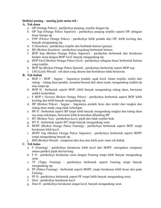 Definisi masing – masing jenis mutu teh :
A. Teh daun
a. OP (Orange Pekoe) : partikelnya panjang, terpilin dengan tip
b. OP Sup (Orange Pekoe Superior) : partikelnya panjang terpilin seperti OP sebagian
besar berupa tip
c. FOP (Flower Orange Pekoe) : partikelnya lebih pendek dari OP, lebih keriting dan
banyak mengandung tip.
d. S (Souchon) : partikelnya terpilin dan berbntuk butiran (grainy)
e. BS (Broken Souchon) : partikelnya tergulung berbentuk butiran
f. BOP Sup (Broken Orange Pekoe Superior) : partikelnta berbentuk dan berukuran
hampir sama dengan BOP Grof, banyak mengandung tip.
g. BOP Grof (Broken Orange Pekoe Grof) : partikelnya sebagian besar berbentuk butiran
yang terpilin.
h. BOP Sp (Broken Orange Pekoe Special) : partikelnya berbentuk seperti BOP sup.
i. LM (Leafy Mixed) : teh daun yang ukuran dan bentuknya tidak beraturan.
B. Teh bubuk
a. BOP I / BOP : bagian – bagiannya pendek, agak kecil, hitam terpilin, terdiri dari
tulang – tulang daun pendek, terutama berasal dari daun muda, mengandung sedikit tip
atau tanpa tip.
b. BOP II : berbentuk seperti BOP, lebih banyak mengandung tulang daun, berwarna
sedikit kemerahan.
c. F BOP ( Flowery Broken Orange Pekoe) : partikelnya berbentuk seperti BOP lebih
keriting dan lebih banyak mengandung tip.
d. BP (Broken Pekoe) : bagian – bagiannya pendek lurus dan terdiri dari tangkai dan
tulang daun muda yang tidak terkelupas.
e. BP II : berbentuk seperti BP tetapi lebih banyak mengandung tangkai dan tulang daun
tua yang terkelupas, berwarna lebih kemerahan dibanding BP.
f. BT (Broken Tea) : partikelnya kecil, pipih dan tidak terpilin baik.
g. BT II : berbentuk seperti BT tetapi banyak mengandung serat.
h. BOPF (Broken Orange Pekoe Fanning) : partikelnya berbentuk seperti BOP, tetapi
berukuran lebih kecil.
i. BOPF Sup (Broken Orange Pekoe Superior) : partikelnya berbentuk seperti BOPF
tetapi mengandung banyak tip.
j. BM (Broken Mixed) : campuran dari dua atau lebih jenis mutu teh bubuk.
C. Teh halus
a. F (Fanning) : partikelnya berukuran lebih kecil dari BOPF, merupakan campuran
antara partikel pipih dan keriting.
b. F II : partikelnya berukuran sama dengan Fanning tetapi lebih banyak mengandung
serat.
c. TF (Tippy Fanning) : partikelnya berbentuk seperti Fanning tetapi banyak
mengandung tip.
d. PF (Pekoe Fanning) : berbentuk seperti BOPF, tetapi berukuran lebih besar dari pada
Fanning.
e. PF II : partikelnya berbentuk seperti PF tetapi lebih banyak mengandung serat.
f. Dust : partikelnya berukuran kecil
g. Dust II : partikelnya berukuran sangat kecil, banyak mengandung serat.
 