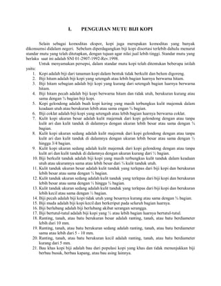 I. PENGUJIAN MUTU BIJI KOPI
Selain sebagai komoditas ekspor, kopi juga merupakan komoditas yang banyak
dikonsumsi didalam negeri. Sebelum diperdagangkan biji kopi disortasi terlebih dahulu menurut
standar mutu yang telah ditetapkan, dengan tujuan agar nilai jual lebih tinggi. Standar mutu yang
berlaku saat ini adalah SNI 01-2907-1992-Rev.1998.
Untuk menyamakan persepsi, dalam standar mutu kopi telah ditentukan beberapa istilah
yaitu:
1. Kopi adalah biji dari tanaman kopi dalam bentuk tidak berkulit dan belum digoreng.
2. Biji hitam adalah biji kopi yang setengah atau lebih bagian luarnya berwarna hitam.
3. Biji hitam sebagian adalah biji kopi yang kurang dari setengah bagian luarnya berwarna
hitam.
4. Biji hitam pecah adalah biji kopi berwarna hitam dan tidak utuh, berukuran kurang atau
sama dengan ¾ bagian biji kopi.
5. Kopi gelondong adalah buah kopi kering yang masih terbungkus kulit majemuk dalam
keadaan utuh atau berukuran lebih atau sama engan ¾ bagian.
6. Biji coklat adalah biji kopi yang setengah atau lebih bagian luarnya berwarna coklat.
7. Kulit kopi ukuran besar adalah kulit majemuk dari kopi gelondong dengan atau tanpa
kulit ari dan kulit tanduk di dalamnya dengan ukuran lebih besar atau sama dengan ¾
bagian.
8. Kulit kopi ukuran sedang adalah kulit majemuk dari kopi gelondong dengan atau tanpa
kulit ari dan kulit tanduk di dalamnya dengan ukuran lebih besar atau sama dengan ½
hingga 3/4 bagian.
9. Kulit kopi ukuran sedang adalah kulit majemuk dari kopi gelondong dengan atau tanpa
kulit ari dan kulit tanduk di dalamnya dengan ukuran kurang dari ½ bagian.
10. Biji berkulit tanduk adalah biji kopi yang masih terbungkus kulit tanduk dalam keadaan
utuh atau ukurannya sama atau lebih besar dari ¾ kulit tanduk utuh.
11. Kulit tanduk ukuran besar adalah kulit tanduk yang terlepas dari biji kopi dan berukuran
lebih besar atau sama dengan ¾ bagian.
12. Kulit tanduk ukuran sedang adalah kulit tanduk yang terlepas dari biji kopi dan berukuran
lebih besar atau sama dengan ½ hingga ¾ bagian.
13. Kulit tanduk ukuran sedang adalah kulit tanduk yang terlepas dari biji kopi dan berukuran
lebih kecil atau sama dengan ½ bagian.
14. Biji pecah adalah biji kopi tidak utuh yang besarnya kurang atau sama dengan ¾ bagian.
15. Biji muda adalah biji kopi kecil dan berkeriput pada seluruh bagian luarnya.
16. Biji berlubang adalah biji berlubang akibat serangan serangga.
17. Biji bertutul-tutul adalah biji kopi yang ½ atau lebih bagian luarnya bertutul-tutul.
18. Ranting, tanah, atau batu berukuran besar adalah ranting, tanah, atau batu berdiameter
lebih dari 10 mm.
19. Ranting, tanah, atau batu berukuran sedang adalah ranting, tanah, atau batu berdiameter
sama atau lebih dari 5 - 10 mm.
20. Ranting, tanah, atau batu berukuran kecil adalah ranting, tanah, atau batu berdiameter
kurang dari 5 mm.
21. Bau khas kopi biji adalah bau dari populasi kopi yang khas dan tidak menunjukkan biji
berbau busuk, berbau kapang, atau bau asing lainnya.
 