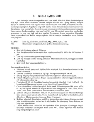 II. KADAR KAFEIN KOPI
Pada umumnya untuk meningkatkan mutu kopi bubuk dilakukan proses fermentasi pada
kopi biji. Dalam proses fermentasi tersebut terdapat mikroba baik kapang, khamir, maupun
bakteri da terbentuk asam-asam organic antara lain asam cuka, asam laktat, asam sitrat dan asam-
asam organic yang lain. Kopi beras yang tidak melalui proses fermentasi akan mempunyai aroma
dan cita rasa yang kurang baik. Asam sitrat pada umumnya memberikan citarasa dan aroma pada
bahan pangan dan kemungkinan pula pada kopi biji yang difermentasi, asam sitrat memberikan
aroma dan cita rasa yang baik pada kopi tersebut. Perendaman dengan asam sitrat diharapkan
dapat menurunkan kadar kafein, mengurangi rasa pahit serta dapat memberikan aroma dan cita
rasa yang baik.
BAHAN :Kopi biji, asam sitrat, chloroform, MgO, KOH, H2SO4, HCl
Alat : Erlenmeyer, labu pemisah, labu godok, ekstraktor sinambung.
METODE:
a. Kopi biji ditimbang sebanyak 250 gram
b. Kopi direndam dalam larutan asam sitrat masing-masing 0%, 0,8%, dan 1,6% selama 2
jam
c. Kopi biji ditiriskan dan dijemur sampai kering.
d. Kopi biji disangrai sampai matang, kemudian dihaluskan dan diayak, sehingga dihasilkan
kopi bubuk.
e. Kopi bubuk diuji kandungan kafeinnya.
Penentuan Kadar Kafein:
a. Ditimbang contoh yang telah digiling halus sebanyak 5 gr, kemudian dimasukkan ke
dalam Erlenmeyer.
b. Kedalam Erlenmeyer ditambahkan 5 g MgO dan aquades sebanyak 200 ml.
c. Ditutup dengan pendingin balik kemudian didihkan perlahan-lahan selama 2 jam.
d. Setelah didinginkan, diencerkan dengan aquades dalam labu takar sehingga volume tepat
500 ml selanjutnya disaring.
e. Fitrat diambil 300 ml dimsukkan kedalam labu godok, ditambah 10 ml H2SO4 (1 : 9),
kemudian didihkan sampai volume cairan tinggal lebih kurang 100 ml.
f. Cairan dimasukkan kedalam labu pisah. Labu godok dibilas dengan sedikit asam sulfat
(1 : 99) dan digojok berkali-kali dengan berturut-turut menggunakan 25 ml, 20 ml, 15 ml,
10 ml, 10 ml, 10 ml. cairan bilasan ini dimasukkan kedalam labu pisah.
g. Kedalam labu pisah ditambah 5 ml KOH 1%, kemudian digojok dan dibiarkan beberapa
lama sampai cairan terpisah jelas. Cairan bagian bawah merupakan larutan kafein dalam
chloroform, dikeluarkan, dan ditampung dalam Erlenmeyer.
h. Kedalam labu pisah ditambahkan lagi 10 ml kholoroform, digojok dan dibiarkan terpisah
jelas, selanjutnya cairan bagian bawah dikeluarkan dan ditampung dalam Erlenmeyer
yang sama seperti diatas.
i. Larutan kafein dalam chloroform ini dipanaskan dalam penangas air sehingga tinggal
residunya, selanjutnya dikeringkan dalam oven 100o
C sampai diperoleh berat konstan
yang merupakan protein kasar.
 