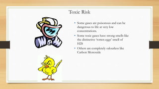 Toxic Risk
• Some gases are poisonous and can be
dangerous to life at very low
concentrations.
• Some toxic gases have strong smells like
the distinctive ‘rotten eggs’ smell of
H2S
• Others are completely odourless like
Carbon Monoxide
 