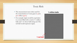Toxic Risk
• The measurement most often used for
the concentration of toxic gases is parts
per million (ppm).
• For example 1ppm would be equivalent
to a room filled with a total of 1 million
balls and 1 of those balls being red. The
red ball would represent 1ppm.
1 million balls
1 red ball
 