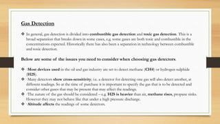 Gas Detection
 In general, gas detection is divided into combustible gas detection and toxic gas detection. This is a
broad separation that breaks down in some cases, e.g. some gases are both toxic and combustible in the
concentrations expected. Historically there has also been a separation in technology between combustible
and toxic detection.
Below are some of the issues you need to consider when choosing gas detectors.
 ·Most devices used in the oil and gas industry are set to detect methane (CH4) or hydrogen sulphide
(H2S).
 ·Many detectors show cross-sensitivity; i.e. a detector for detecting one gas will also detect another, at
different readings. So at the time of purchase it is important to specify the gas that is to be detected and
consider other gases that may be present that may affect the readings.
 ·The nature of the gas should be considered – e.g. H2S is heavier than air, methane rises, propane sinks.
However they may not behave like that under a high pressure discharge.
 ·Altitude affects the readings of some detectors.
 