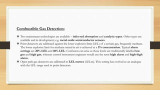 Combustible Gas Detection:
 Two mainstream technologies are available – infra-red absorption and catalytic types. Other types are
available and in development; e.g. metal oxide semiconductor sensors.
 Point detectors are calibrated against the lower explosive limit (LEL) of a certain gas, frequently methane.
The lower explosive limit for methane mixed in air is achieved at a 5% concentration. Typical alarm
settings are 20% LEL and 40% LEL. Confusion can arise as these levels are traditionally labelled low
gas and high gas, whereas control instrument engineers would use the term high alarm and high-high
alarm.
 Open path gas detectors are calibrated in LEL metres (LELm). This setting has evolved as an analogue
with the LEL range used in point detectors.
 