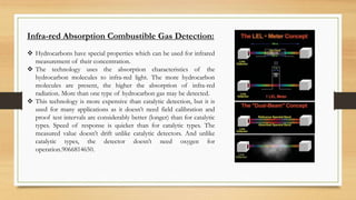 Infra-red Absorption Combustible Gas Detection:
 Hydrocarbons have special properties which can be used for infrared
measurement of their concentration.
 The technology uses the absorption characteristics of the
hydrocarbon molecules to infra-red light. The more hydrocarbon
molecules are present, the higher the absorption of infra-red
radiation. More than one type of hydrocarbon gas may be detected.
 This technology is more expensive than catalytic detection, but it is
used for many applications as it doesn’t need field calibration and
proof test intervals are considerably better (longer) than for catalytic
types. Speed of response is quicker than for catalytic types. The
measured value doesn’t drift unlike catalytic detectors. And unlike
catalytic types, the detector doesn’t need oxygen for
operation.9066814650.
 