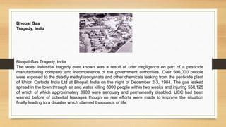 Bhopal Gas Tragedy, India
The worst industrial tragedy ever known was a result of utter negligence on part of a pesticide
manufacturing company and incompetence of the government authorities. Over 500,000 people
were exposed to the deadly methyl isocyanate and other chemicals leaking from the pesticide plant
of Union Carbide India Ltd at Bhopal, India on the night of December 2-3, 1984. The gas leaked
spread in the town through air and water killing 8000 people within two weeks and injuring 558,125
of which of which approximately 3900 were seriously and permanently disabled. UCC had been
warned before of potential leakages though no real efforts were made to improve the situation
finally leading to a disaster which claimed thousands of life.
Bhopal Gas
Tragedy, India
 