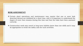 RISK ASSESMENT:
 Certain plant operations and maintenance may require that one or more leak
detection devices are inhibited for a short time, and it is important to understand the
degree of cover that remains during this time and that the risks have been assessed
correctly.
 Construction work may result in long term inhibits (more than one shift) and it may
be appropriate to revise the safety case for such activities.
 