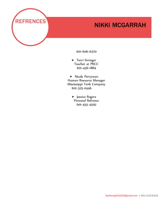 REFRENCES
NIKKI MCGARRAH
Sutherngirl1023@gmail.com | 601-310-0216
601-606-6270
 Terri Stringer
Teacher at PRCC
601-436-1884
 Nicole Perryman
Human Resource Manager
Mississippi Tank Company
601-325-0446
 Jessica Rogers
Personal Refrence
601-455-4592
 