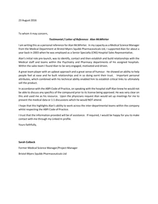 23 August 2016
To whom it may concern,
Testimonial / Letter of Reference: Alan McWhirter
I am writing this as a personal reference for Alan McWhirter. In my capacity as a Medical Science Manager
from the Medical Department at Bristol-Myers Squibb Pharmaceuticals Ltd, I supported Alan for about a
year back in 2003 when he was employed as a Senior Specialty (CNS) Hospital Sales Representative.
Alan’s initial role pre-launch, was to identify, contact and then establish and build relationships with the
Medical staff and teams within the Psychiatry and Pharmacy departments of his assigned hospitals.
Within the sales team I found Alan to be very engaged, motivated and driven.
A great team player with an upbeat approach and a great sense of humour. He showed an ability to help
people feel at ease and he built relationships and in so doing earnt their trust. Important personal
attributes, which combined with his technical ability enabled him to establish critical links to ultimately
sell the product.
In accordance with the ABPI Code of Practice, on speaking with the hospital staff Alan knew he would not
be able to discuss any specifics of the compound prior to its license being approved. He was very clear on
this and used me as his resource. Upon the physicians request Alan would set up meetings for me to
present the medical data or 1:1 discussions which he would NOT attend.
I hope that this highlights Alan’s ability to work across the inter-departmental teams within the company
whilst respecting the ABPI Code of Practice.
I trust that the information provided will be of assistance. If required, I would be happy for you to make
contact with me through my Linked In profile.
Yours faithfully,
Sarah Colbeck
Former Medical Science Manager/Project Manager
Bristol-Myers Squibb Pharmaceuticals Ltd
 