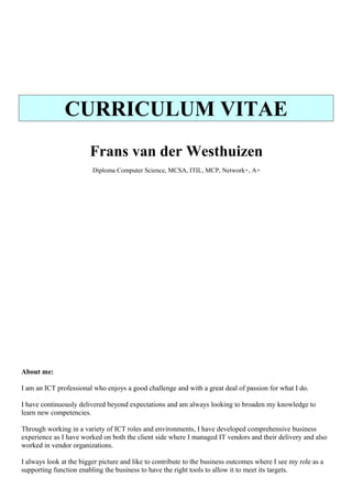 CURRICULUM VITAE
Frans van der Westhuizen
Diploma Computer Science, MCSA, ITIL, MCP, Network+, A+
About me:
I am an ICT professional who enjoys a good challenge and with a great deal of passion for what I do.
I have continuously delivered beyond expectations and am always looking to broaden my knowledge to
learn new competencies.
Through working in a variety of ICT roles and environments, I have developed comprehensive business
experience as I have worked on both the client side where I managed IT vendors and their delivery and also
worked in vendor organizations.
I always look at the bigger picture and like to contribute to the business outcomes where I see my role as a
supporting function enabling the business to have the right tools to allow it to meet its targets.
 