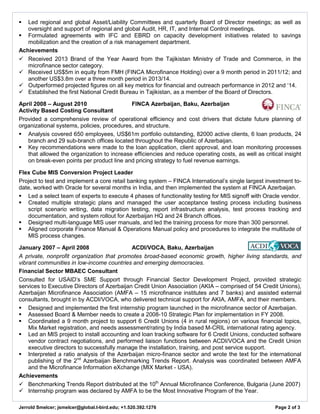 Jerrold Smelcer; jsmelcer@global.t-bird.edu; +1.520.392.1276 Page 2 of 3 
 Led regional and global Asset/Liability Committees and quarterly Board of Director meetings; as well as oversight and support of regional and global Audit, HR, IT, and Internal Control meetings. 
 Formulated agreements with IFC and EBRD on capacity development initiatives related to savings mobilization and the creation of a risk management department. 
Achievements 
 Received 2013 Brand of the Year Award from the Tajikistan Ministry of Trade and Commerce, in the microfinance sector category. 
 Received US$5m in equity from FMH (FINCA Microfinance Holding) over a 9 month period in 2011/12; and another US$3.8m over a three month period in 2013/14. 
 Outperformed projected figures on all key metrics for financial and outreach performance in 2012 and ‘14. 
 Established the first National Credit Bureau in Tajikistan, as a member of the Board of Directors. 
April 2008 – August 2010 FINCA Azerbaijan, Baku, Azerbaijan 
Activity Based Costing Consultant 
Provided a comprehensive review of operational efficiency and cost drivers that dictate future planning of organizational systems, policies, procedures, and structure. 
 Analysis covered 650 employees, US$61m portfolio outstanding, 82000 active clients, 6 loan products, 24 branch and 29 sub-branch offices located throughout the Republic of Azerbaijan. 
 Key recommendations were made to the loan application, client approval, and loan monitoring processes that allowed the organization to increase efficiencies and reduce operating costs, as well as critical insight on break-even points per product line and pricing strategy to fuel revenue earnings. 
Flex Cube MIS Conversion Project Leader 
Project to test and implement a core retail banking system – FINCA International’s single largest investment to- date, worked with Oracle for several months in India, and then implemented the system at FINCA Azerbaijan. 
 Led a select team of experts to execute 4 phases of functionality testing for MIS signoff with Oracle vendor. 
 Created multiple strategic plans and managed the user acceptance testing process including business script scenario writing, data migration testing, report infrastructure analysis, test process tracking and documentation, and system rollout for Azerbaijan HQ and 24 Branch offices. 
 Designed multi-language MIS user manuals, and led the training process for more than 300 personnel. 
 Aligned corporate Finance Manual & Operations Manual policy and procedures to integrate the multitude of MIS process changes. 
January 2007 – April 2008 ACDI/VOCA, Baku, Azerbaijan 
A private, nonprofit organization that promotes broad-based economic growth, higher living standards, and vibrant communities in low-income countries and emerging democracies. 
Financial Sector MBAEC Consultant 
Consulted for USAID’s SME Support through Financial Sector Development Project, provided strategic services to Executive Directors of Azerbaijan Credit Union Association (AKIA – comprised of 54 Credit Unions), Azerbaijan Microfinance Association (AMFA – 15 microfinance institutes and 7 banks) and assisted external consultants, brought in by ACDI/VOCA, who delivered technical support for AKIA, AMFA, and their members. 
 Designed and implemented the first internship program launched in the microfinance sector of Azerbaijan. 
 Assessed Board & Member needs to create a 2008-10 Strategic Plan for implementation in FY 2008. 
 Coordinated a 9 month project to support 6 Credit Unions (4 in rural regions) on various financial topics, Mix Market registration, and needs assessment/rating by India based M-CRIL international rating agency. 
 Led an MIS project to install accounting and loan tracking software for 6 Credit Unions, conducted software vendor contract negotiations, and performed liaison functions between ACDI/VOCA and the Credit Union executive directors to successfully manage the installation, training, and post service support. 
 Interpreted a ratio analysis of the Azerbaijan micro-finance sector and wrote the text for the international publishing of the 2nd Azerbaijan Benchmarking Trends Report. Analysis was coordinated between AMFA and the Microfinance Information eXchange (MIX Market - USA). 
Achievements 
 Benchmarking Trends Report distributed at the 10th Annual Microfinance Conference, Bulgaria (June 2007) 
 Internship program was declared by AMFA to be the Most Innovative Program of the Year.  