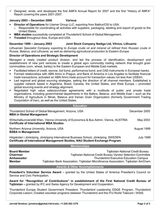 Jerrold Smelcer; jsmelcer@global.t-bird.edu; +1.520.392.1276 Page 3 of 3 
 Designed, wrote, and developed the first AMFA Annual Report for 2007 and the first “History of AMFA” Report covering the years 2001-2007. 
January 2003 – December 2006 Various 
 Director of Operations for Litamer Group LLC, exporting from Baltics/CIS to USA. 
o Responsible for coordinating all activities with suppliers, packaging, labeling and export of goods to the United States. 
 MBA studies successfully completed at Thunderbird School of Global Management. 
 Traveled throughout Asia, Europe and USA. 
December 1999 – January 2003 Joint Stock Company Nadiga Ltd, Vilnius, Lithuania 
Lithuanian Specialist Company exporting to Europe crude oil and mineral oil refined from Russian crude in Russia, Belarus, and Lithuania, as well as delivering agricultural production to Eastern Europe. 
Director of Operations and Strategic Development 
Managed a newly created product division, and led the process of identification, development and establishment of new joint ventures to create a global agro commodity trading network that brought grain commodities (corn, wheat, barley) to the Eastern European and Middle East markets. 
 Facilitated letters of credit, escrow, bid bond, performance bond, and CAD instruments in European banks. 
 Formed relationships with ABN Amro in Prague, and Bank of America in Los Angeles to facilitate financial trade transactions; activated an ABN Amro trade account for transaction values not less than US$3m. 
 Led regional and global sourcing strategies, setting the direction of all channel members. Established a supplier network based in Argentina, Brazil, Canada, the United States, and West Europe – promoted global sourcing events and strategy alignment. 
 Negotiated high value sales/purchase agreements with a multitude of public and private trade organizations; including governmental departments in the Baltics, Belarus, and Middle East – such as the Ministry of Agriculture in Minsk, Belarus and Iranian Grain Organization (formerly Government Trading Corporation of Iran), as well as the United States. 
Education 
Thunderbird School of Global Management, Arizona, USA December 2005 
MBA in Global Management 
Wirtschafsuniversität Wien, Vienna University of Economics & Bus Admin, Vienna, AUSTRIA May 2003 
Certificate of International MBA Studies 
Northern Arizona University, Arizona, USA August 1999 
BSBA in Management 
Högskolan i Jönköping, Jönköping International Business School, Jönköping, SWEDEN July 1999 
Certificate of International Management Studies, NAU Student Exchange Program 
Memberships 
Board Member Tajikistan National Credit Bureau 
Chairman Tajikistan National Credit Bureau Vendor Selection Committee 
Ambassador Thunderbird Executive Education Campus 
Member Tajikistan Bank Association; Tajikistan Microfinance Association; Tajikistan AmCham 
Awards & Other Accomplishments 
President’s Volunteer Service Award – granted by the United States of America President’s Council on Service and Civic Participation. 
Award for “Recognition of Contributions” in establishment of the First National Credit Bureau of Tajikistan – granted by IFC and Swiss Agency for Development and Cooperation. 
Thunderbird Europe Student Government President; Thunderbird Leadership EDGE Program, Thunderbird Corporate Liaison; Created volunteer programs between Thunderbird and the ITU World Telecom / WSIS. 