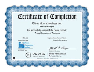 This certificate acknowledges that:
has successfully completed the course entitled:
Michael B. Hays
Executive Director & CEO
Certificate of Completion
5700 Broadmoor St., Ste. 300, Mission, KS 66202 www.pryor.com
U1
PDUs: Registered Course Number:
Contact Hours: Completion Date:
R.E.P Number: 3992
The PMI Registered Education Provider logo is a registered mark of the
Project Management Institute, Inc.
04/30/15
PM2014
Project Management Workshop
5.5
5.5
Terrance Seiger
 