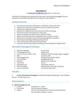 Resume of Hemalatha P
Hemalatha P
Mail: latha.hema32@yahoo.com Mobile: +91 96292 23055
A Bachelor of Technology, with specialization in Information Technology having 4 years of focused
experience on Automation Development and Testing with onsite experience.
Experience Summary
• User-level test automation with Selenium 2.0 WebDriver, Selenium-RC server.
• Experienced in framework customization as per new project requirements.
• Experienced in Regression testing.
• Experienced in Quality Center & Test Data Driven (TDD) methodology.
• One month of onsite work experience in Client place.
• Hands on Experience with Watin and Cross Browser Testing.
• Ability to work effectively both as independent and as member of a team.
• Experienced in analyzing the results and reporting suggestions and defects.
• Acquired good knowledge in Betting (Gaming) domain.
• Good communication skills and focused team player.
• Have good understanding of agile methodology and work experience in Agile Projects.
Information Technology (IT) Proficiency
• High level Languages C#, Core JAVA
• Test Management Tools Quality Center
• Functional Test Automation Tools Selenium (complete package) , Appium, eggplant
• BDD Cucumber, JAVA
• Web Debugging Tool Firebug, Firepath, XPath, XPather
• Test Framework Gallio(Mbunit), NUnit
• Databases MS SQL Server, MS Access
• Frameworks .NET 3.5
• Development IDE Visual Studio 2008, 2010
• Web Technologies ASP.NET basics, HTML, XML, CSS, jQuery
• Source control Tools TFS, GitHub, Tortoise SVN
Education
• B. Tech., (Information Technology) from Mahendra College of Engineering – Anna University;
Secured - First Class (2007-2011)
Work Experience
 Aditi Technologies Pvt. Ltd.
• Duration November-2011 – till date
• Current Role Senior Development Engineer
• Address CHIL SEZ, India Land KGISL Tech Park, Keeranatham Main Road,
Saravanampatti, Coimbatore – 641035.
 