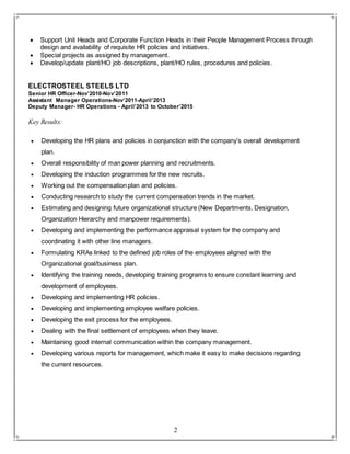 2
 Support Unit Heads and Corporate Function Heads in their People Management Process through
design and availability of requisite HR policies and initiatives.
 Special projects as assigned by management.
 Develop/update plant/HO job descriptions, plant/HO rules, procedures and policies.
ELECTROSTEEL STEELS LTD
Senior HR Officer-Nov’2010-Nov’2011
Assistant Manager Operations-Nov’2011-April’2013
Deputy Manager- HR Operations - April’2013 to October’2015
Key Results:
 Developing the HR plans and policies in conjunction with the company’s overall development
plan.
 Overall responsibility of man power planning and recruitments.
 Developing the induction programmes for the new recruits.
 Working out the compensation plan and policies.
 Conducting research to study the current compensation trends in the market.
 Estimating and designing future organizational structure (New Departments, Designation,
Organization Hierarchy and manpower requirements).
 Developing and implementing the performance appraisal system for the company and
coordinating it with other line managers.
 Formulating KRAs linked to the defined job roles of the employees aligned with the
Organizational goal/business plan.
 Identifying the training needs, developing training programs to ensure constant learning and
development of employees.
 Developing and implementing HR policies.
 Developing and implementing employee welfare policies.
 Developing the exit process for the employees.
 Dealing with the final settlement of employees when they leave.
 Maintaining good internal communication within the company management.
 Developing various reports for management, which make it easy to make decisions regarding
the current resources.
 