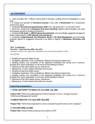 3
 Have recruited 100 + Officers during Sept’15 through a walking drive at Chhattisgarh in a two
days.
 In charge and executer of Increment process in two units of Electrosteel for 2 consecutive
performance years.
 Conducted Security and administration Audit the in the period 2011-12 and 2012 -2013
 Short term assignment of Employee Grievance Handling related to Admin facilities- (as a part
of employee grievance handling mechanism).
 Conducted HR Audit in JASH Engineering Ltd-Indore and accordingly suggested changes for
better implementation of HR systems and procedures.
 Conducted Organizational and Manpower Study in SS Steel-Bangladesh and accordingly
prepared reports on suggestive measures to be taken in regards to Manpower Reduction and
Cost.
HCL Technologies
Executive – Operation-Aug 2009—Sep 2010
(Joined as a fresher in this organization, deputed for Pearson Vue (Testing Vendor in USA))
Key Results:
 Handling all payment related issues.
 Facilitating registration of the candidate for different educational programmes.
 Handling queries and complaints of the registered candidates and sorting out in minimum
possible time- report preparation on the same and escalating to seniors.
 Redressal of the client related issues / grievances.
 Maintenance of client related information and records.
 Handling all payment related issues.
 Facilitating registration of the candidate for different educational programmes.
 Handling queries and complaints of the registered candidates and sorting out in minimum
possible time- report preparation on the same and escalating to seniors.
 Redressal of the client related issues / grievances.
 Maintenance of client related information and records.
1. STEEL AUTHORITY OF INDIALTD-June 2008- July 2008
Project Title:“Performance Management of the Employees in S.A.I.L. through Executive
Performance Management System”
2. DABUR INDIA PVT LTD -April 2009- May 2009
Project Title:“Performance Appraisal is a tool to evaluate the performances of an employee”
3. TATA MOTORS-Jan 2009
Project Title:“Study of entire processes and systems of HR”
PROJECTS& ASSIGNMENTS:
KEY ACHIEVEMENTS
 