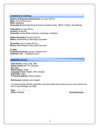 4
Masters of Business administration:1st class (62.6%)
Major: Human Resources
Minor: Marketing
University: Bengal Engineering & Science University (Now - IIEST), Shibpur, West Bengal
Graduation:1st class (60 %)
Honours: Chemistry
University: Vinoba Bhave University, Hazaribag, Jharkhand
Higher Secondary:1st class (61.2%)
Board: Central Board of Secondary Education
Secondary: with 1st class (61.6%)
Board: Central Board of Secondary Education
IT skills
Professional Course: Advance Diploma in I.T.
Institution: NIIT – Certificate course
Date of birth: January 9th, 1985
Father’s Name: Mr. P.K. Banerjee
Sex: Male.
Marital status: Single.
Language known: English, Hindi, Bengali.
Nationality: Indian.
Permanent address: Same as above
References:Available upon request.
I do hereby declare that the information and facts stated herein above are true and correct to the
best of my knowledge and belief.
Date: …../……../………..
Place: Dhanbad Pranab Banerjee
PERSONAL DETAILS:
ACADEMICS & TECHNICAL
 