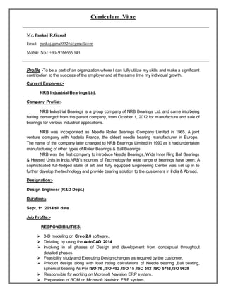 Curriculum Vitae
Mr. Pankaj R.Garud
Email: pankaj.garud0326@gmail.com
Mobile No.: +91-9766999343
Profile -To be a part of an organization where I can fully utilize my skills and make a significant
contribution to the success of the employer and at the same time my individual growth.
Current Employer:-
NRB Industrial Bearings Ltd.
Company Profile:-
NRB Industrial Bearings is a group company of NRB Bearings Ltd. and came into being
having demerged from the parent company, from October 1, 2012 for manufacture and sale of
bearings for various industrial applications.
NRB was incorporated as Needle Roller Bearings Company Limited in 1965. A joint
venture company with Nadella France, the oldest needle bearing manufacturer in Europe.
The name of the company later changed to NRB Bearings Limited in 1990 as it had undertaken
manufacturing of other types of Roller Bearings & Ball Bearings.
NRB was the first company to introduce Needle Bearings, Wide Inner Ring Ball Bearings
& Housed Units in India.NRB’s sources of Technology for wide range of bearings have been: A
sophisticated full-fledged state of art and fully equipped Engineering Center was set up in to
further develop the technology and provide bearing solution to the customers in India & Abroad.
Designation:-
Design Engineer (R&D Dept.)
Duration:-
Sept. 1st
2014 till date
Job Profile:-
RESPONSIBILITIES:
 3-D modeling on Creo 2.0 software..
 Detailing by using the AutoCAD 2014
 Involving in all phases of Design and development from conceptual throughout
detailed phases.
 Feasibility study and Executing Design changes as required by the customer.
 Product design along with load rating calculations of Needle bearing ,Ball beating,
spherical bearing As Per ISO 76 ,ISO 492 ,ISO 15 ,ISO 582 ,ISO 5753,ISO 9628
 Responsible for working on Microsoft Navision ERP system.
 Preparation of BOM on Microsoft Navision ERP system.
 