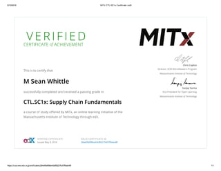 5/10/2016 MITx CTL.SC1x Certificate | edX
https://courses.edx.org/certificates/284ef9bff86e45bf8527fc87ff9ab48f 1/1
V E R I F I E D
CERTIFICATE of ACHIEVEMENT
This is to certify that
M Sean Whittle
successfully completed and received a passing grade in
CTL.SC1x: Supply Chain Fundamentals
a course of study oﬀered by MITx, an online learning initiative of the
Massachusetts Institute of Technology through edX.
Chris Caplice
Director, SCM MicroMaster’s Program
Massachusetts Institute of Technology
Sanjay Sarma
Vice President for Open Learning
Massachusetts Institute of Technology
VERIFIED CERTIFICATE
Issued May 9, 2016
VALID CERTIFICATE ID
284ef9bﬀ86e45bf8527fc87ﬀ9ab48f
 