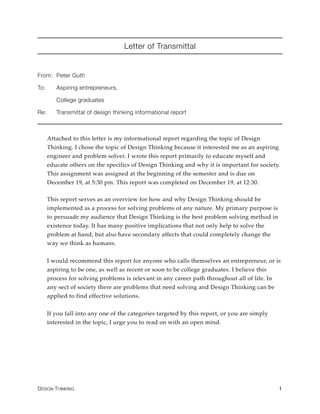 Letter of Transmittal
!
!
From: 	Peter Guth
To: 	 Aspiring entrepreneurs,
	 College graduates
Re: 	 Transmittal of design thinking informational report
!
Attached to this letter is my informational report regarding the topic of Design
Thinking. I chose the topic of Design Thinking because it interested me as an aspiring
engineer and problem solver. I wrote this report primarily to educate myself and
educate others on the specifics of Design Thinking and why it is important for society.
This assignment was assigned at the beginning of the semester and is due on
December 19, at 5:30 pm. This report was completed on December 19, at 12:30. !
!
This report serves as an overview for how and why Design Thinking should be
implemented as a process for solving problems of any nature. My primary purpose is
to persuade my audience that Design Thinking is the best problem solving method in
existence today. It has many positive implications that not only help to solve the
problem at hand, but also have secondary affects that could completely change the
way we think as humans. !
!
I would recommend this report for anyone who calls themselves an entrepreneur, or is
aspiring to be one, as well as recent or soon to be college graduates. I believe this
process for solving problems is relevant in any career path throughout all of life. In
any sect of society there are problems that need solving and Design Thinking can be
applied to find effective solutions. !
!
If you fall into any one of the categories targeted by this report, or you are simply
interested in the topic, I urge you to read on with an open mind.!
!
!
!
!
!
!
1DESIGN THINKING
 