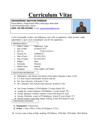 Curriculum Vitae
MUHAMMAD QAYYUM RABBANI
Postal Address: Village & Post Office, Sody Gujjar, New abadi
Tehsil Pind Dadan Khan, Jhelum
GSM:+92 340-4531961 E-mail: qayyumrabani@gmail.com
I seek of responsible position and challenging career with an organization which provides simple
opportunities to grow excel as meaningful asset for the organization.
● Father’s Name : Muhammad Ayub
● Date of birth : 03 March 1973
● NIC No : 37302-2272814-1
● Passport No : AH9008142
● Date of Issue : 05-AUG-2014
● Date of Expiry : 04-AUG-2019
● Religion : Islam
● Nationality : Pakistani
● Marital Status : Married
● Languages : Urdu, English and Punjabi
● Matriculation with Science from Board of Secondary Education Lahore (2 div)
● F.A. from board of Intermediate Karachi (2nd div)
● B.A. from University of Karachi (1st div)
● M.A. Education from Federal Urdu University Karachi (1st div)
● Fire Control technician II PNS Bahadur 25 weeks (Grade “B”)
● Leading fire control technician PNS Bahadur 17 weeks (Grade “B”)
● Nuclear Biological Chemical Defense Course PNS Karsaz 01 week
● Security Motivation course at PN Intelligence School 01 week (Grade “C”)
● Special security Course from Marine Training Center PNS Qasim 01 week
1) Organization: Pakistan Navy
2) Period: 15 June 1990 to 19 May 2012(Approx 22 Yrs)
❖ 12 years works at Base & Ships including PNS Dilawar, PNS Zafar, PNS Jalalat, MSA Rehmat
PERSONALPROFILE
EDUCATIONALBACKGROUND
PROFESSIONALEXPERIENCE
 