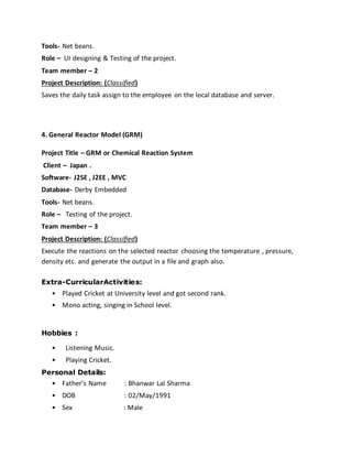 Tools- Net beans.
Role – UI designing & Testing of the project.
Team member – 2
Project Description: (Classified)
Saves the daily task assign to the employee on the local database and server.
4. General Reactor Model (GRM)
Project Title – GRM or Chemical Reaction System
Client – Japan .
Software- J2SE , J2EE , MVC
Database- Derby Embedded
Tools- Net beans.
Role – Testing of the project.
Team member – 3
Project Description: (Classified)
Execute the reactions on the selected reactor choosing the temperature , pressure,
density etc. and generate the output in a file and graph also.
Extra-CurricularActivities:
• Played Cricket at University level and got second rank.
• Mono acting, singing in School level.
Hobbies :
• Listening Music.
• Playing Cricket.
Personal Details:
• Father’s Name : Bhanwar Lal Sharma
• DOB : 02/May/1991
• Sex : Male
 