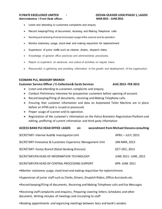 FLYRATE EXCELLENCE LIMITED : OCEAN-SEASIDE LEKKI PHASE 1, LAGOS
Administrative / Front Desk officer. MAR 2015 - JUNE2015
 Listen and attending to customers complaints and enquiry
 Record keeping/Filing of documents, receiving and Making Telephone calls
 Sending and receiving of email and proper usage ofthe scanner and its operation.
 Monitor stationery usage, stock level and making requisition for replenishment
 Supervision of junior staffs such as cleaner, drivers, dispatch riders.
 Knowledge of general office practices and administrative procedures.
 Report to supervisor on variances and status of activities on regular basis.
 Resourceful in gathering and providing information to the growth and development of the organization.
ECOBANK PLC, BADAGRY BRANCH
Customer Service Officer / E-Collection& Cards Services AUG 2013- FEB 2015
 Listen and attending to customers complaints and enquiry.
 Conduct Preliminary Interview for prospective customers before opening of account.
 Record keeping/Filing of documents, receiving and Making Telephone calls.
 Ensuring that customer information and data on Automated Teller Machine are in place
before an ATM card is issued or processed.
 Proper usage of scanner and its operation.
 Registration of the customer's information on the Police Biometric Registration Platform and
editing, proffering of current information and third party information
ACCESS BANK PLC HEAD OFFICE LAGOS on secondment from Michael Stevens consulting
SECRETARY- Internal Audit& Investigation Unit APRIL – JULY, 2013
SECRETARY-Innovative & Customers Experience Management Unit JAN-MAR, 2013
SECRETARY- Festac Branch (Retail Banking Division) OCT-DEC, 2013
SECRETARY/PA HEAD OF INFORMATION TECHNOLOGY JUNE 2011- JUNE, 2012
SECRETARY/PA HEAD OF CENTRAL PROCESSING SUPPORT APR- JUNE 2011
•Monitor stationery usage, stock level and making requisition for replenishment.
•Supervision of junior staff such as Clerks, Drivers, Dispatch Riders, Office Assistants etc.
•Record keeping/Filing of documents, Receiving and Making Telephone calls and Fax Messages
•Receiving staff complaints and enquires, Preparing covering letters, Schedules and other
document, Writing minutes of meetings and circulating to staff
•Booking appointments and organizing meetings between boss and bank’s vendors
 