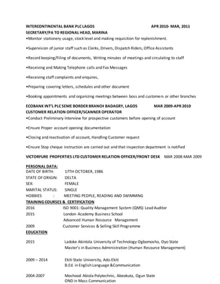 INTERCONTINENTAL BANK PLC LAGOS APR 2010- MAR, 2011
SECRETARY/PA TO REGIONAL HEAD, MARINA
•Monitor stationery usage, stock level and making requisition for replenishment.
•Supervision of junior staff such as Clerks, Drivers, Dispatch Riders, Office Assistants
•Record keeping/Filing of documents, Writing minutes of meetings and circulating to staff
•Receiving and Making Telephone calls and Fax Messages
•Receiving staff complaints and enquires,
•Preparing covering letters, schedules and other document
•Booking appointments and organizing meetings between boss and customers or other branches
ECOBANK INT’L PLC SEME BORDER BRANCH BADAGRY, LAGOS MAR 2009-APR 2010
CUSTOMER RELATION OFFICER/SCANNER OPERATOR
•Conduct Preliminary Interview for prospective customers before opening of account
•Ensure Proper account opening documentation
•Closing and reactivation of account, Handling Customer request
•Ensure Stop cheque instruction are carried out and that inspection department is notified
VICTORFURE PROPERTIES LTD CUSTOMER RELATION OFFICER/FRONT DESK MAR 2008-MAR 2009
PERSONAL DATA:
DATE OF BIRTH: 17TH OCTOBER, 1986
STATE OF ORIGIN: DELTA
SEX: FEMALE
MARITAL STATUS: SINGLE
HOBBIES : MEETING PEOPLE, READING AND SWIMMING
TRAINING COURSES & CERTIFICATION
2016 ISO 9001: Quality Management System (QMS) Lead Auditor
2015 London Academy Business School
Advanced Human Resource Management
2009 Customer Services & Selling Skill Programme
EDUCATION
2015 Ladoke Akintola University of Technology Ogbomosho, Oyo State
Master’s in Business Administration (Human Resource Management)
2009 – 2014 Ekiti State University, Ado-Ekiti
B.Ed. in English Language &Communication
2004-2007 Moshood Abiola Polytechnic, Abeokuta, Ogun State
OND in Mass Communication
 