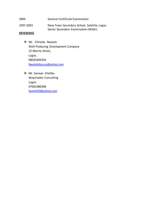 2004 General Certificate Examination
1997-2003 Navy Town Secondary School, Satellite, Lagos
Senior Secondary Examination (WASC)
REFERENCE
 Mr. Chinedu Nwatah
Shell Producing Development Company
22 Marina Street,
Lagos.
08035444356
Nwatah4jesus@yahoo.com
 Mr. Samuel Ehehba
Wayzmaker Consulting
Lagos.
07061080308
Same410@yahoo.com
 