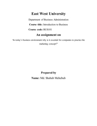 East West University
Department of Business Administration
Course title: Introduction to Business
Course code: BUS101
An assignment on
“In today’s business environment why is it essential for companies to practice the
marketing concept?”
Prepared by
Name: Md. Shabab Mehebub
 