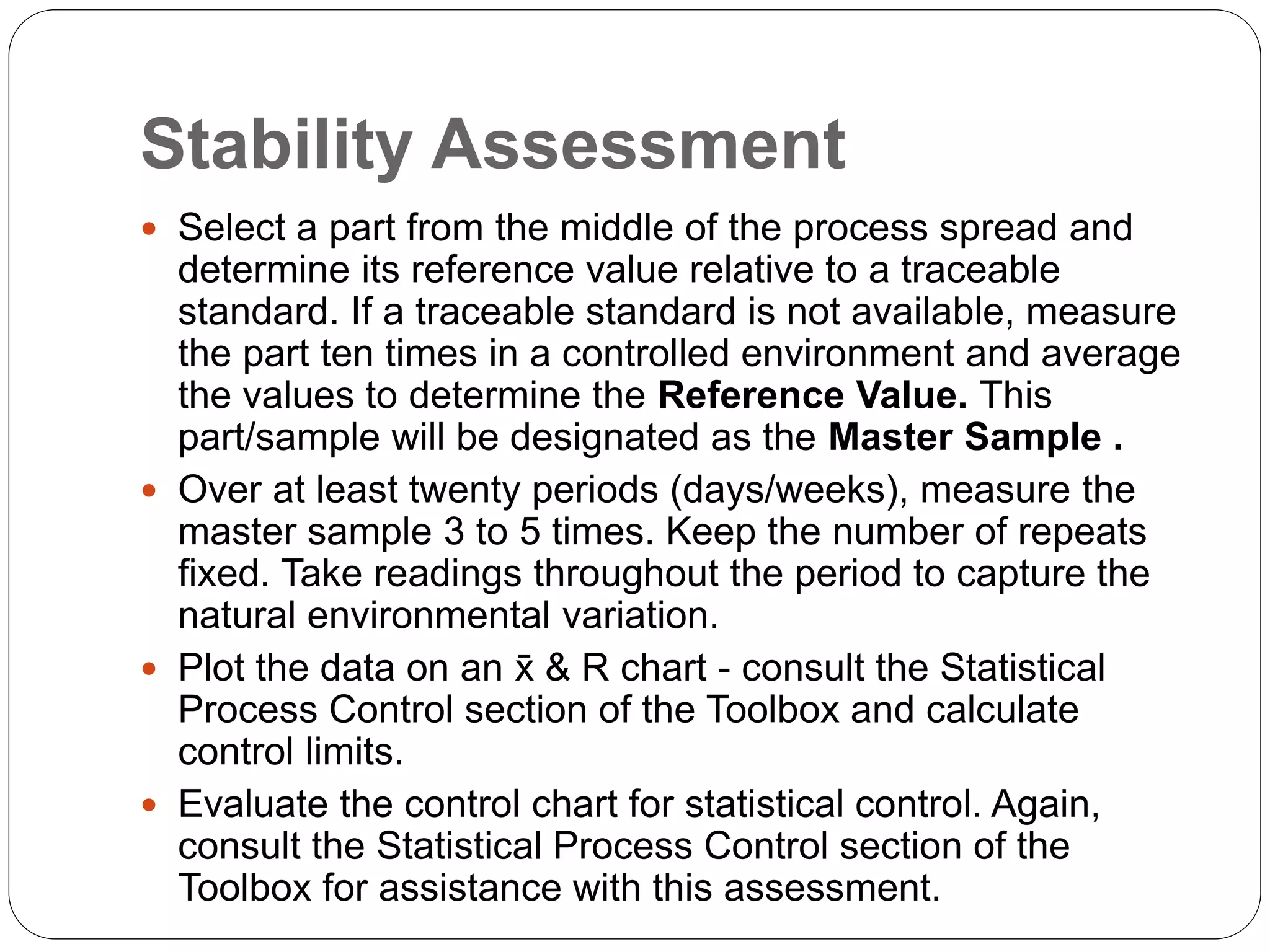 Stability Assessment
 Select a part from the middle of the process spread and
determine its reference value relative to a traceable
standard. If a traceable standard is not available, measure
the part ten times in a controlled environment and average
the values to determine the Reference Value. This
part/sample will be designated as the Master Sample .
 Over at least twenty periods (days/weeks), measure the
master sample 3 to 5 times. Keep the number of repeats
fixed. Take readings throughout the period to capture the
natural environmental variation.
 Plot the data on an x̄ & R chart - consult the Statistical
Process Control section of the Toolbox and calculate
control limits.
 Evaluate the control chart for statistical control. Again,
consult the Statistical Process Control section of the
Toolbox for assistance with this assessment.
 
