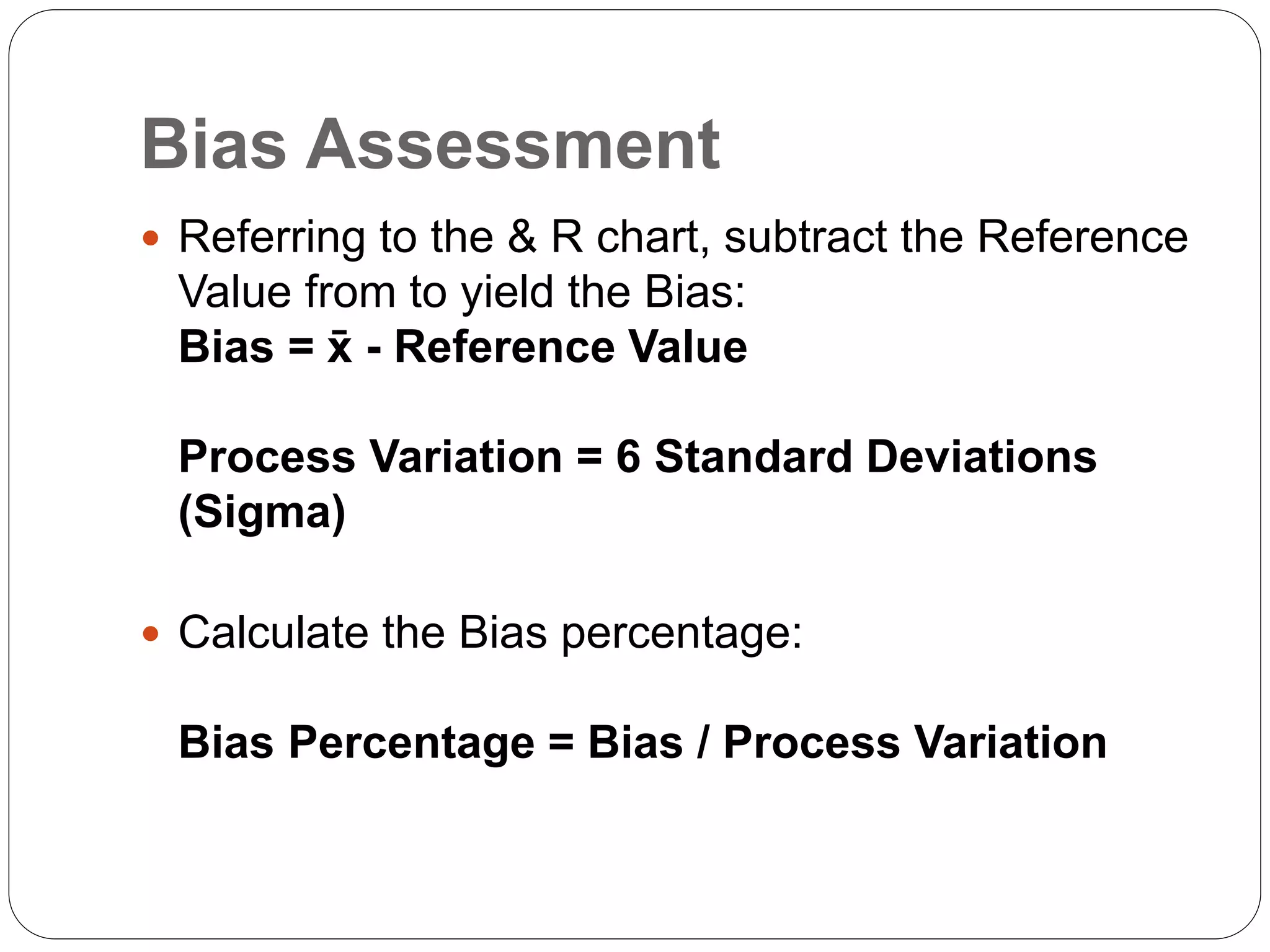 Bias Assessment
 Referring to the & R chart, subtract the Reference
Value from to yield the Bias:
Bias = x̄ - Reference Value
Process Variation = 6 Standard Deviations
(Sigma)
 Calculate the Bias percentage:
Bias Percentage = Bias / Process Variation
 