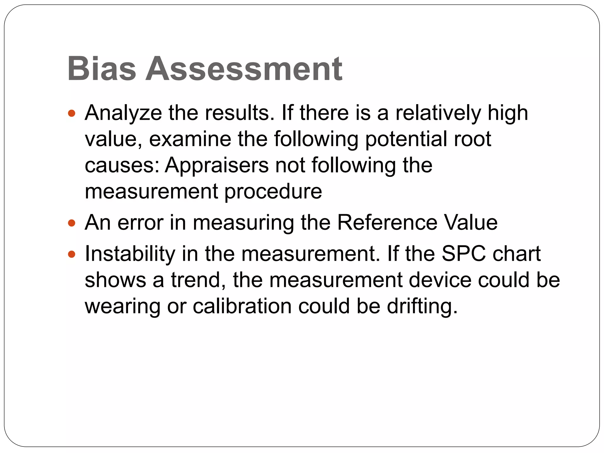 Bias Assessment
 Analyze the results. If there is a relatively high
value, examine the following potential root
causes: Appraisers not following the
measurement procedure
 An error in measuring the Reference Value
 Instability in the measurement. If the SPC chart
shows a trend, the measurement device could be
wearing or calibration could be drifting.
 