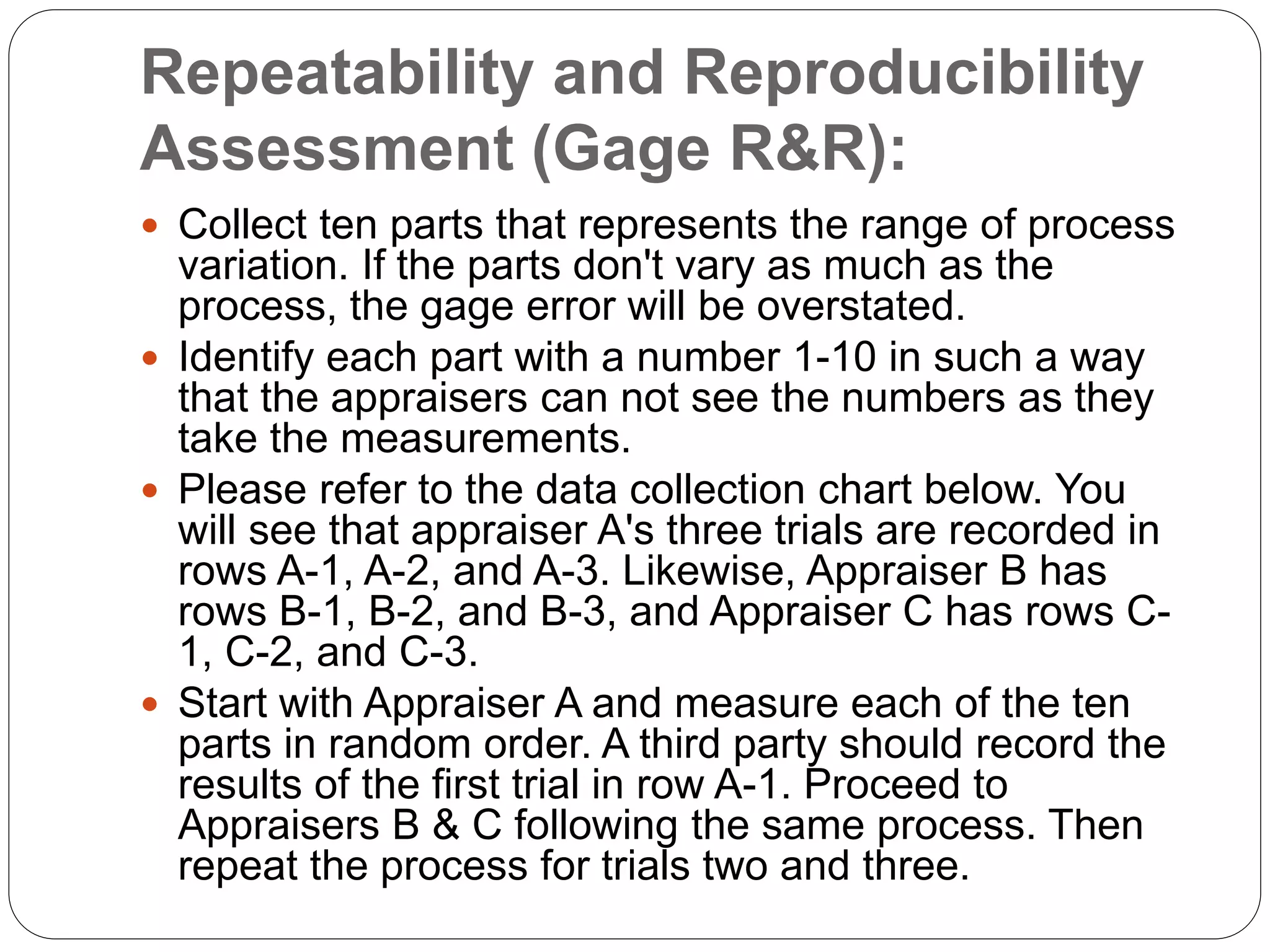 Repeatability and Reproducibility
Assessment (Gage R&R):
 Collect ten parts that represents the range of process
variation. If the parts don't vary as much as the
process, the gage error will be overstated.
 Identify each part with a number 1-10 in such a way
that the appraisers can not see the numbers as they
take the measurements.
 Please refer to the data collection chart below. You
will see that appraiser A's three trials are recorded in
rows A-1, A-2, and A-3. Likewise, Appraiser B has
rows B-1, B-2, and B-3, and Appraiser C has rows C-
1, C-2, and C-3.
 Start with Appraiser A and measure each of the ten
parts in random order. A third party should record the
results of the first trial in row A-1. Proceed to
Appraisers B & C following the same process. Then
repeat the process for trials two and three.
 