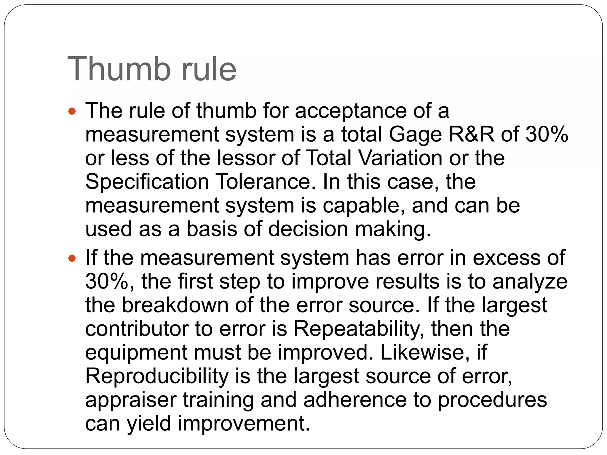 Thumb rule
 The rule of thumb for acceptance of a
measurement system is a total Gage R&R of 30%
or less of the lessor of Total Variation or the
Specification Tolerance. In this case, the
measurement system is capable, and can be
used as a basis of decision making.
 If the measurement system has error in excess of
30%, the first step to improve results is to analyze
the breakdown of the error source. If the largest
contributor to error is Repeatability, then the
equipment must be improved. Likewise, if
Reproducibility is the largest source of error,
appraiser training and adherence to procedures
can yield improvement.
 