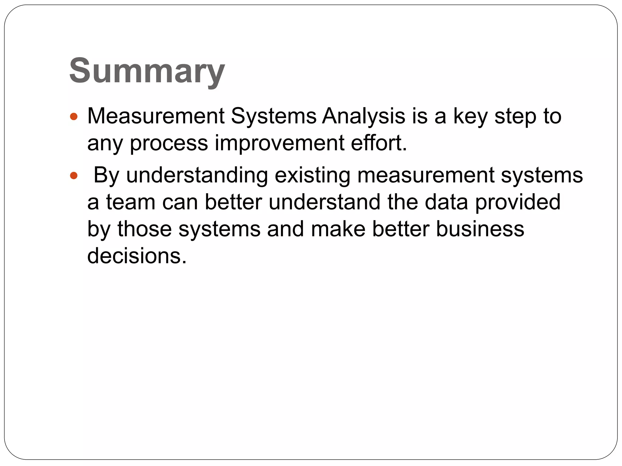 Summary
 Measurement Systems Analysis is a key step to
any process improvement effort.
 By understanding existing measurement systems
a team can better understand the data provided
by those systems and make better business
decisions.
 