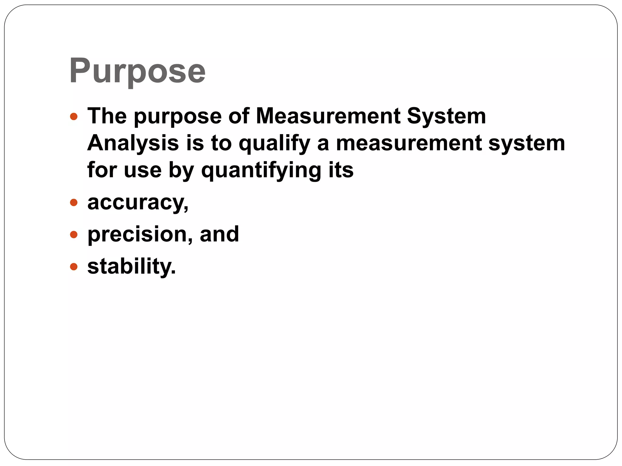 Purpose
 The purpose of Measurement System
Analysis is to qualify a measurement system
for use by quantifying its
 accuracy,
 precision, and
 stability.
 