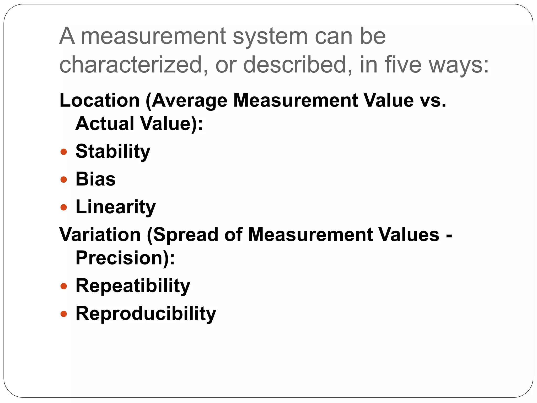 A measurement system can be
characterized, or described, in five ways:
Location (Average Measurement Value vs.
Actual Value):
 Stability
 Bias
 Linearity
Variation (Spread of Measurement Values -
Precision):
 Repeatibility
 Reproducibility
 