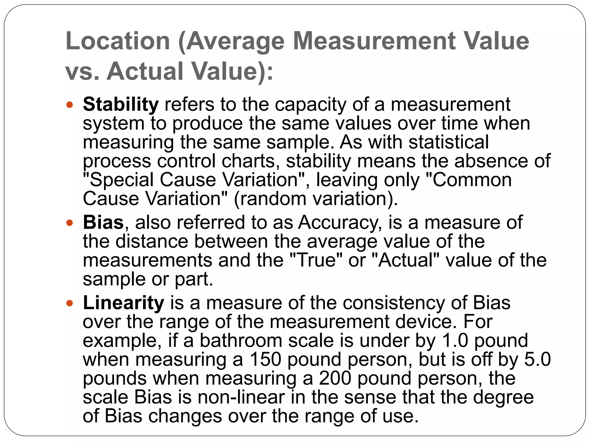 Location (Average Measurement Value
vs. Actual Value):
 Stability refers to the capacity of a measurement
system to produce the same values over time when
measuring the same sample. As with statistical
process control charts, stability means the absence of
"Special Cause Variation", leaving only "Common
Cause Variation" (random variation).
 Bias, also referred to as Accuracy, is a measure of
the distance between the average value of the
measurements and the "True" or "Actual" value of the
sample or part.
 Linearity is a measure of the consistency of Bias
over the range of the measurement device. For
example, if a bathroom scale is under by 1.0 pound
when measuring a 150 pound person, but is off by 5.0
pounds when measuring a 200 pound person, the
scale Bias is non-linear in the sense that the degree
of Bias changes over the range of use.
 