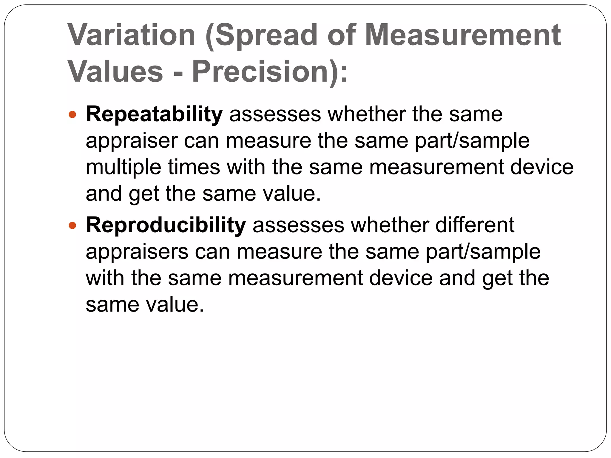 Variation (Spread of Measurement
Values - Precision):
 Repeatability assesses whether the same
appraiser can measure the same part/sample
multiple times with the same measurement device
and get the same value.
 Reproducibility assesses whether different
appraisers can measure the same part/sample
with the same measurement device and get the
same value.
 