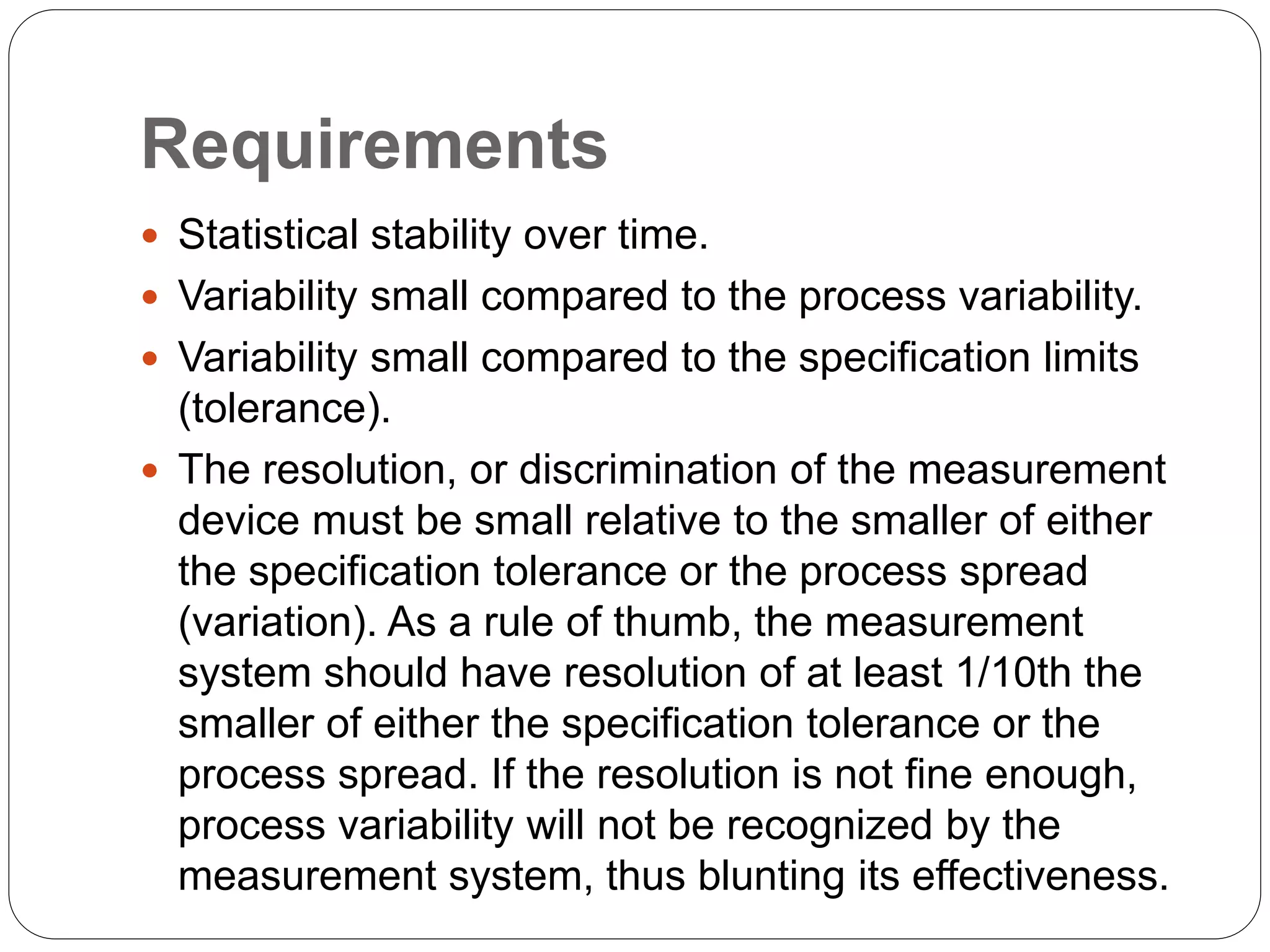 Requirements
 Statistical stability over time.
 Variability small compared to the process variability.
 Variability small compared to the specification limits
(tolerance).
 The resolution, or discrimination of the measurement
device must be small relative to the smaller of either
the specification tolerance or the process spread
(variation). As a rule of thumb, the measurement
system should have resolution of at least 1/10th the
smaller of either the specification tolerance or the
process spread. If the resolution is not fine enough,
process variability will not be recognized by the
measurement system, thus blunting its effectiveness.
 