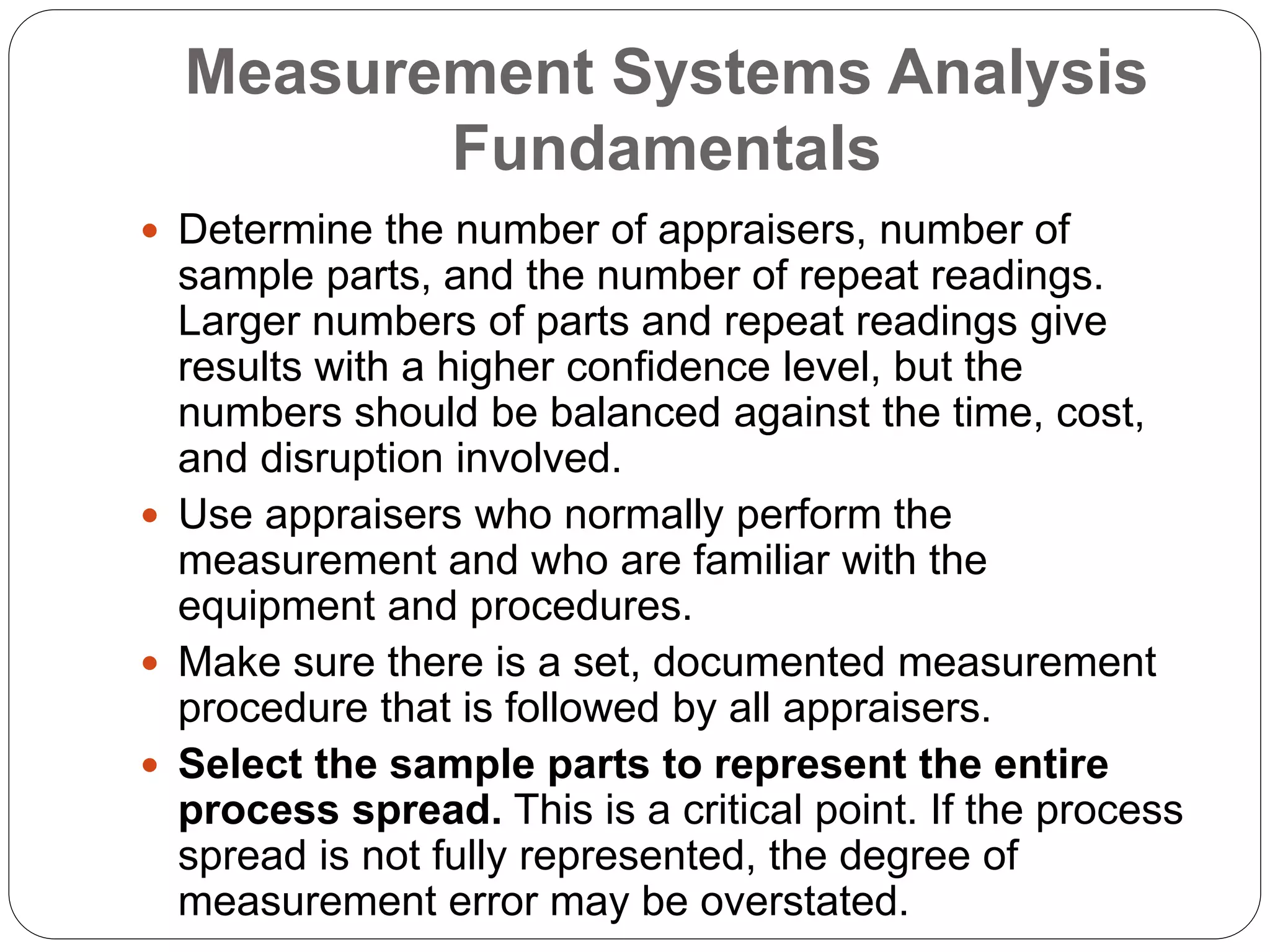 Measurement Systems Analysis
Fundamentals
 Determine the number of appraisers, number of
sample parts, and the number of repeat readings.
Larger numbers of parts and repeat readings give
results with a higher confidence level, but the
numbers should be balanced against the time, cost,
and disruption involved.
 Use appraisers who normally perform the
measurement and who are familiar with the
equipment and procedures.
 Make sure there is a set, documented measurement
procedure that is followed by all appraisers.
 Select the sample parts to represent the entire
process spread. This is a critical point. If the process
spread is not fully represented, the degree of
measurement error may be overstated.
 