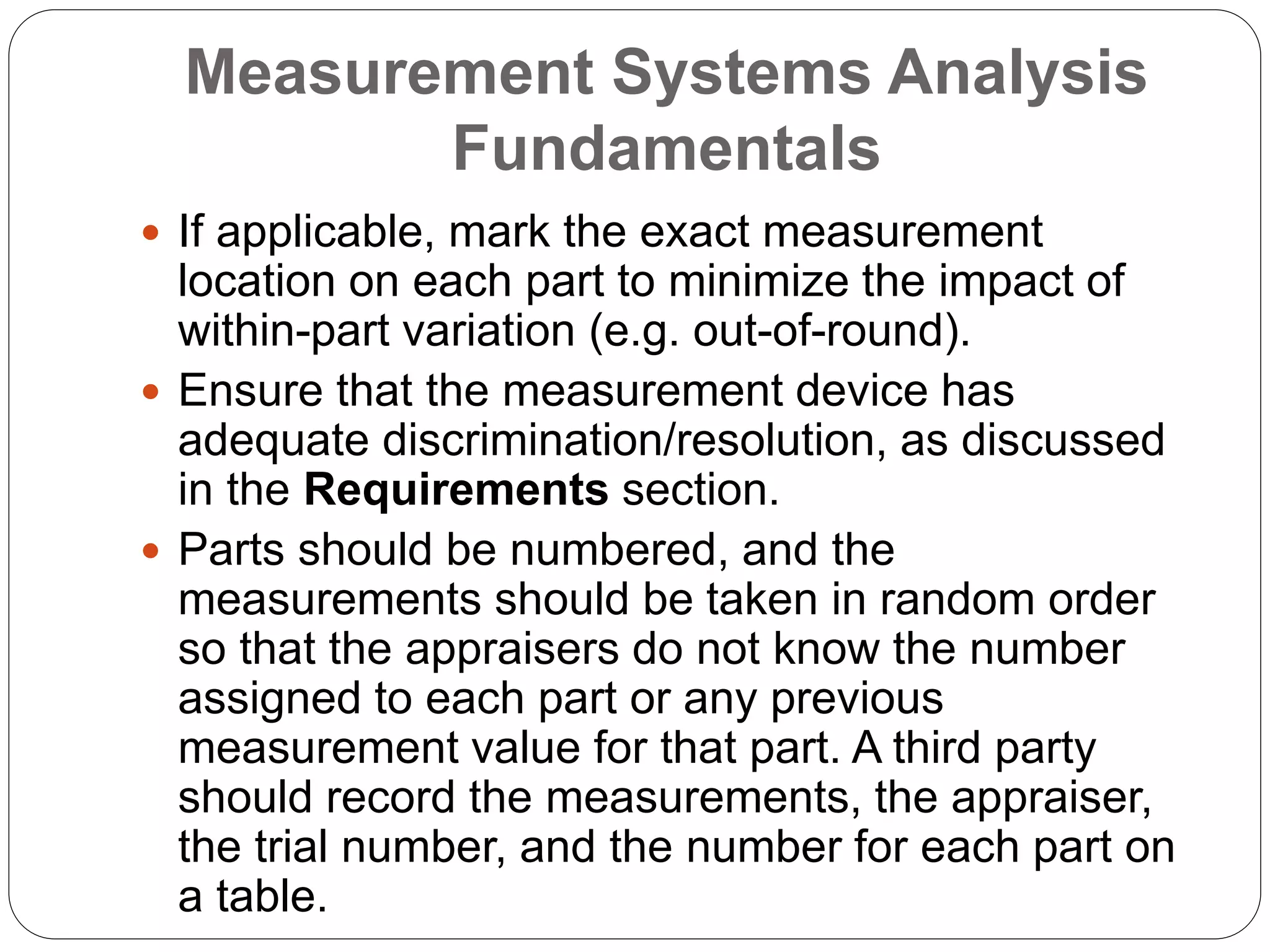 Measurement Systems Analysis
Fundamentals
 If applicable, mark the exact measurement
location on each part to minimize the impact of
within-part variation (e.g. out-of-round).
 Ensure that the measurement device has
adequate discrimination/resolution, as discussed
in the Requirements section.
 Parts should be numbered, and the
measurements should be taken in random order
so that the appraisers do not know the number
assigned to each part or any previous
measurement value for that part. A third party
should record the measurements, the appraiser,
the trial number, and the number for each part on
a table.
 