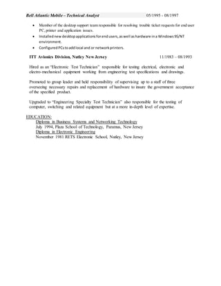 Bell Atlantic Mobile – Technical Analyst 05/1995 - 08/1997
 Member of the desktop support team responsible for resolving trouble ticket requests for end user
PC,printer and application issues.
 Installednew desktopapplicationsforendusers,aswell ashardware ina Windows95/NT
environment.
 ConfiguredPCstoaddlocal and or networkprinters.
ITT Avionics Division, Nutley New Jersey 11/1983 – 08/1993
Hired as an “Electronic Test Technician” responsible for testing electrical, electronic and
electro-mechanical equipment working from engineering test specifications and drawings.
Promoted to group leader and held responsibility of supervising up to a staff of three
overseeing necessary repairs and replacement of hardware to insure the government acceptance
of the specified product.
Upgraded to “Engineering Specialty Test Technician” also responsible for the testing of
computer, switching and related equipment but at a more in-depth level of expertise.
EDUCATION:
Diploma in Business Systems and Networking Technology
July 1994, Plaza School of Technology, Paramus, New Jersey
Diploma in Electronic Engineering
November 1981 RETS Electronic School, Nutley, New Jersey
 