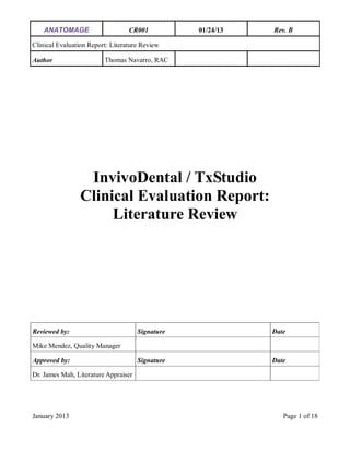 ANATOMAGE CR001 01/24/13 Rev. B
Clinical Evaluation Report: Literature Review
Author Thomas Navarro, RAC
January 2013 Page 1 of 18
InvivoDental / TxStudio
Clinical Evaluation Report:
Literature Review
Reviewed by: Signature Date
Mike Mendez, Quality Manager
Approved by: Signature Date
Dr. James Mah, Literature Appraiser
 